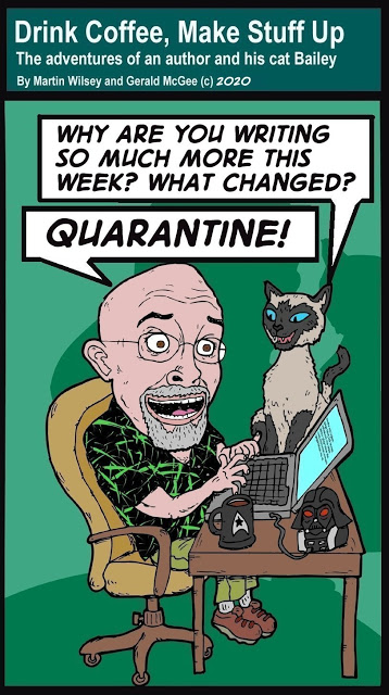 Title: Drink Coffee, Make Stuff Up
The adventures of an author and his cat Bailey.
By Martin Wilsey and Gerald McGee c2020

Cartoon of a bald Martin, wearing glasses and a grey goatee. He's sitting in a desk chair with a black shirt with maybe green lasers all over it, typing away, with a star trek coffee mug, and a plugged in vadar usb something.

Bailey is a siamese, and says: "Why are you writing so much more this week? What changed?"

Martin: "QUARANTINE"
