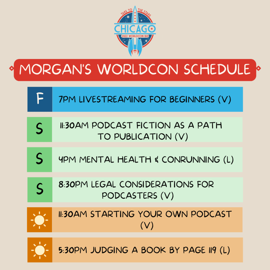 Morgan's WorldCon (ChiCon8) Schedule:
Fri - 7pm Livestreaming for Beginners (virtual)
Sat - 11:30am Podcast Fiction as a Path to Publication (v)
4pm Mental Health & Conrunning (live)
8:30pm Legal Considerations for Podcasters (v)
Sun - 11:30am Starting Your Own Podcast (v)
5:30pm Judging a Book By Page 199