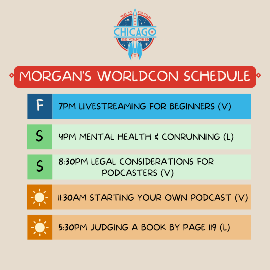 Morgan's Worldcon Schedule
Friday - 7pm Livestreaming for Beginners (virtual)
Saturday - 4pm Mental Health & Conrunning (Live)
Saturday - 8:30pm Legal Considerations for Podcasters (virtual)
Sunday - 11:30am Starting Your Own Podcast (virtual)
Sunday - 5:30pm Judging a Book By Page 119 (Live)