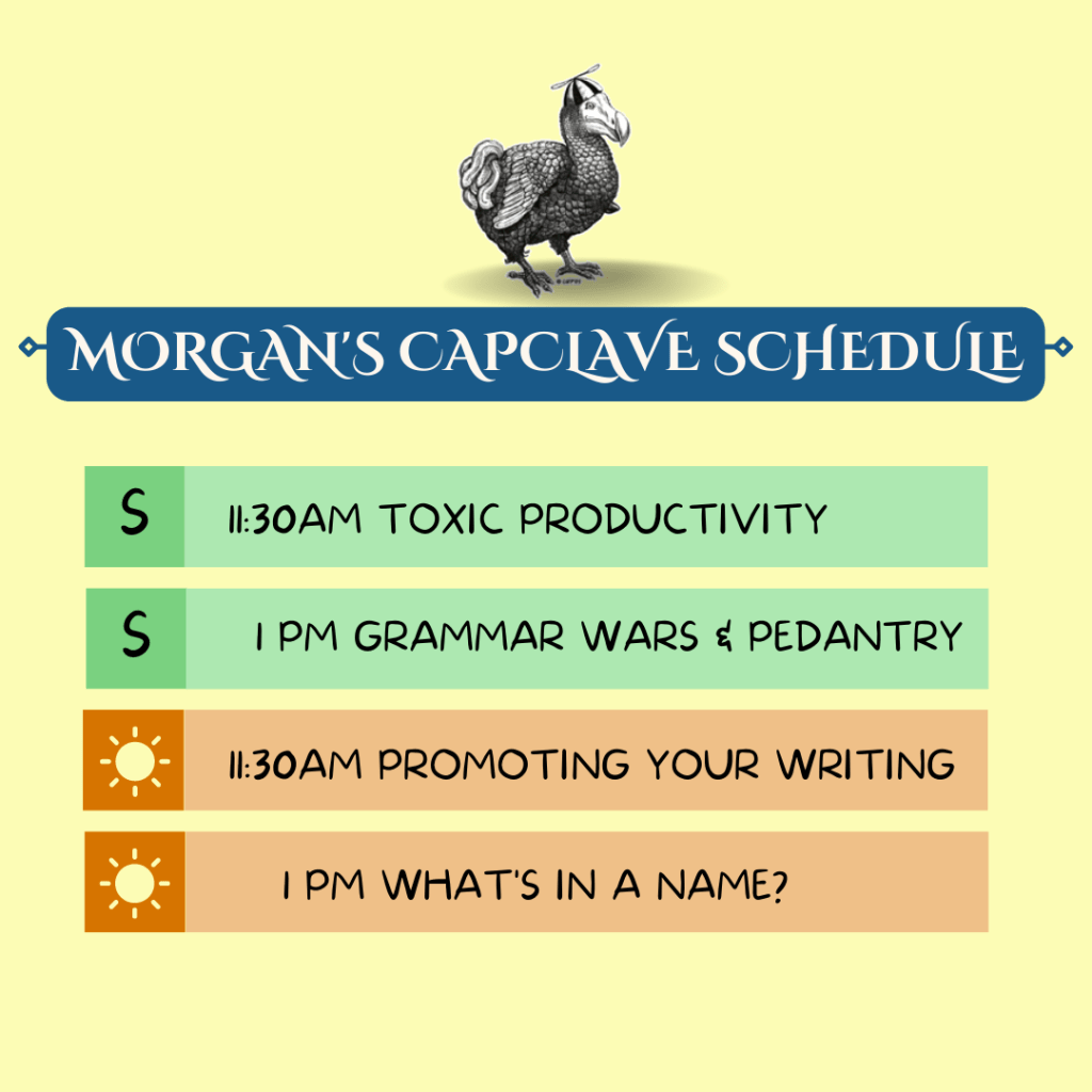 Morgan's Capclave Schedule:
Sat: 11:30am Toxic Productivity, 1pm Grammar Wars & Pedantry
Sun: 11:30am Promoting Your Writing, 1pm What's in a Name? 