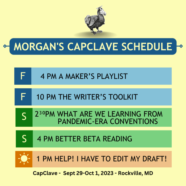 Morgan's CapClave Schedule 
Friday: 4pm A Maker's Playlist, 10pm The Writer's Toolkit
Saturday: 2:30pm What Are We Learning from pandemic era conventions, 4pm Better Beta Reading
Sunday: 1pm Help! I Have to Edit my Draft!
CapClave Sept 29- Oct 1, 2023, Rockville, MD